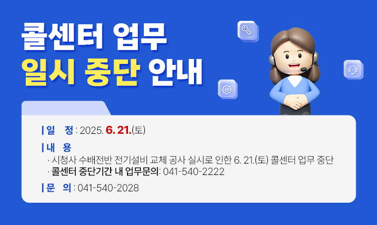 ■ 콜센터 업무 일시 중단 안내
 ○ 일정 : 2025. 6. 21.(토) 
 ○ 문의 : 041-540-2028
 ○ 내용 
  - 시청사 수배전반 전기설비 교체 공사 실시로 인한 6. 21.(토) 콜센터 업무 중단 
  - 콜센터 중단기간 내 업무문의: 041-540-2222 