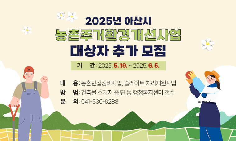 - 2025 아산시 농촌주거환경개선사업 대상자 추가 모집
기간: 2025. 5. 19. ~ 2025. 6. 5.
내용: 농촌빈집정비사업, 슬레이트 처리지원사업
방법: 건축물 소재지 읍·면·동 행정복지센터 접수
문의: 041-530-6288
