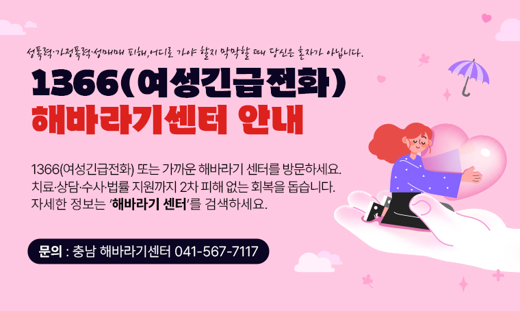 제  목 : 1366(여성긴급전화), 해바라기센터 안내
 연락처 : 충남 해바라기센터 ☎ 041-567-7117
 개  요 
 - 성폭력·가정폭력·성매매 피해, 어디로 가야 할지 막막할 때 당신은 혼자가 아닙니다.
 - 1366(여성긴급전화) 또는 가까운 해바라기 센터를 방문하세요.
 - 치료·상담·수사·법률 지원까지 2차 피해 없는 회복을 돕습니다.
 - 자세한 정보는 ‘해바라기 센터’를 검색하세요.