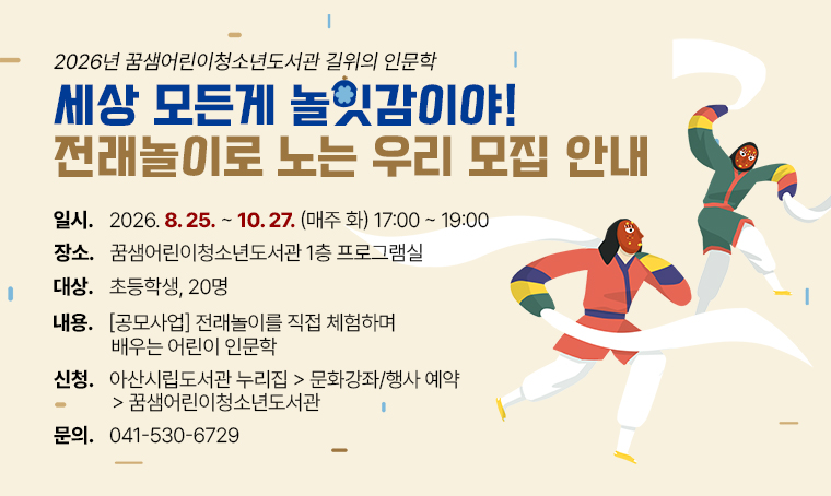 - 2026년 꿈샘어린이청소년도서관 길위의 인문학 <세상 모든게 놀잇감이야! 전래놀이로 노는 우리> 모집 안내
 일시: 2026. 8. 25. ~ 10. 27. (매주 화) 17:00~19:00
 장소: 꿈샘어린이청소년도서관 1층 프로그램실
 대상: 초등학생, 20명
 내용: [공모사업] 전래놀이를 직접 체험하며 배우는 어린이 인문학
 신청: 아산시립도서관 누리집 > 문화강좌/행사 예약 > 꿈샘어린이청소년도서관
 문의: 041-530-6729