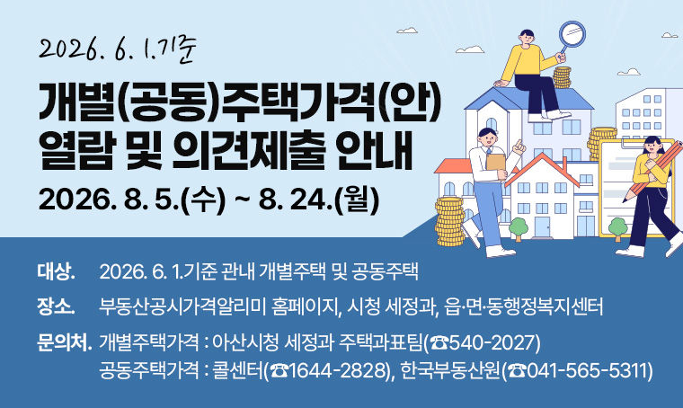 제  목 : 2026. 6. 1.기준 개별(공동)주택가격(안) 열람 및 의견제출 안내
 기  간 : 2026. 8. 5.(수) ~ 8. 24.(월)
 대  상 : 2026. 6. 1.기준 관내 개별주택 및 공동주택
 장  소 : 부동산공시가격알리미 홈페이지, 시청 세정과, 읍·면·동행정복지센터
 문의처 : - 개별주택가격 : 아산시청 세정과 주택과표팀(☎540-2027)
         - 공동주택가격 : 콜센터(☎1644-2828), 한국부동산원(☎041-565-5311)