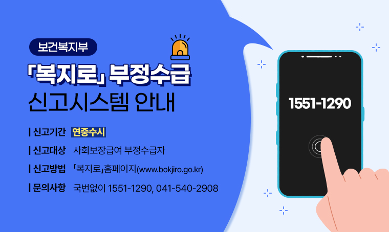 ❍제목: 보건복지부「복지로」부정수급 신고시스템 안내
❍신고기간: 연중수시
❍신고대상: 사회보장급여 부정수급자 
❍신고방법: 「복지로」홈페이지 (www.bokjiro.go.kr)
❍문의: 국번없이 1551-1290, 041-540-2908