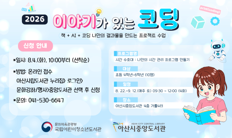 - 2026년 중앙도서관 이야기가 있는 코딩 수강생 모집
일시: 2026. 8. 22.~9. 12., 09:30~12:00,(매주 토, 4회)
대상: 초등 4~6학년 10명
장소: 아산시중앙도서관 4층 가톨 4터
신청: 2026. 8. 4.(화), 10:00~(아산시립도서관 누리집 온라인 신청)
문의: 041-530-6647