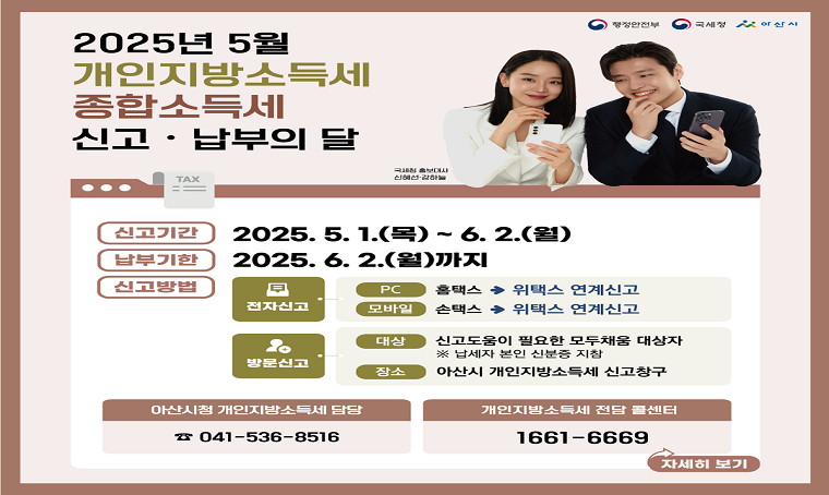 5월 개인지방소득세·종합소득세 신고납부의 달
 ○ 신고대상: 2024년 귀속 개인지방소득세·종합소득세 납세의무자
 ○ 신고기간: 2025년 5월 1일(목)~6월 2일(월)
 ○ 납부기한: 2025년 6월 2일(월)
 ○ 신고방법: ➀ 전자신고 홈택스(hometax.go.kr) / 손택스(모바일)
                -> 위택스(wetax.go.kr) 연계신고
              ➁ 아산세무서
              ➂ 아산시청 세정과 신고센터(모두채움대상자에 한함)
 ○ 문    의: 개인지방소득세 상담 콜센터(1661-6669)
              아산시청 세정과(041-536-8516, 530-6211)