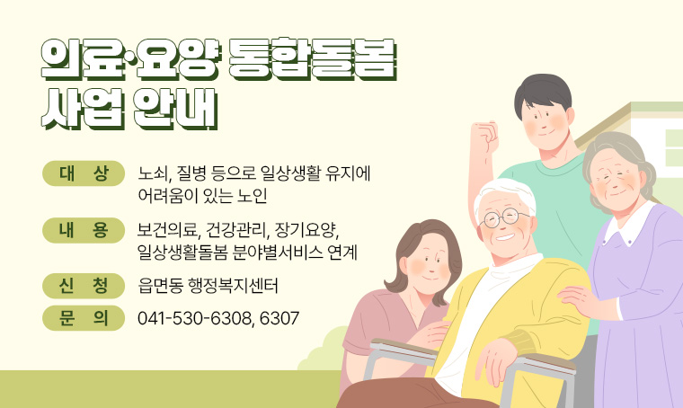  제목 : 의료·요양 통합돌봄 사업 안내
 대상 : 노쇠, 질병 등으로 일상생활 유지에 어려움이 있는 노인
 내용 : 보건의료, 건강관리, 장기요양, 일상생활돌봄 분야별서비스 연계
 문의 : 041-530-6308, 6307
 신청 : 읍면동 행정복지센터 