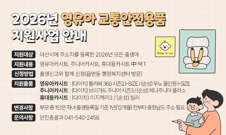 제목 : 2026년 영유아 교통안전용품 지원사업 안내
(지원대상) 아산시에 주소지를 등록한 2026년 모든 출생아
(지원내용) 영유아카시트, 주니어카시트, 휴대용카시트 中 택 1
(신청방법) 출생신고와 함께 신청(읍면동 행정복지센터 방문)
(지원물품) 
 ① 영유아카시트 : (다이치) 블리바 360 시즌2 i-size (순성) 우노 올인원 i-size
 ② 주니어카시트 : (다이치) 브이가드 주니어 시즌3   (순성) 제나주니어 플러스
 ③ 휴대용카시트 : (다이치) 이지캐리3                (순성) 빌리
(2026년 변경사항) 
 - 부모 중 1인은 자녀 출생등록일 기준 1년(12개월) 전부터 충청남도 주소 필요
문의 : 안전총괄과 041-540-2458