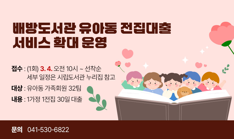배방도서관 유아동 전집대출 서비스 확대 운영
 - 접수 : (1회) 3월 4일 오전 10시 ~ 선착순
         <세부 일정은 시립도서관 누리집 참고>
 - 대상 : 유아동 가족회원 32팀
 - 내용 : 1가정 1전집 30일 대출
 - 문의 : 041-530-6822