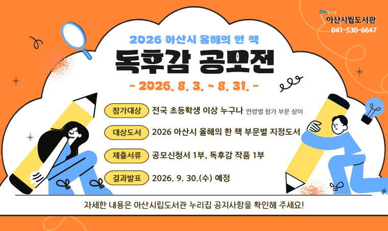 - 2026 아산시 올해의 한 책 독후감 공모전  
공모기간: 2026. 8. 3.(월) ~ 8. 31.(월)
공모부문: 전국 초등 저학년부 / 초등 고학년부 / 청소년부 / 일반부
대상도서: 2026 아산시 올해의 한 책 부문별 지정도서
제출방법: 누리집/ 이메일/ 우편 중 택1
결과발표: 2026. 9. 30.(수) 예정(누리집 게시 및 개별 통보)
문의사항: 041-530-6647
(자세한 내용은 아산시립도서관 누리집 공지사항 참고)