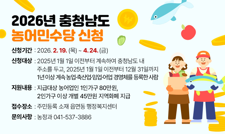  제목 : 2026년 충청남도 농어민수당 신청
 기간 : 2026. 2. 19.(목) ~ 4. 24.(금)
 대상 : 2025년 1월 1일 이전부터 계속하여 충청남도 내 주소를 두고, 2025년 1월 1일 이전부터 12월 31일까지 1년 이상 계속 농업·축산업·임업·어업 경영체를 등록한 사람
 지원 : 지급대상 농어업인 1인가구 80만원, 2인가구 이상 개별 45만원 지역화폐 지급
 접수 : 주민등록 소재 읍면동 행정복지센터