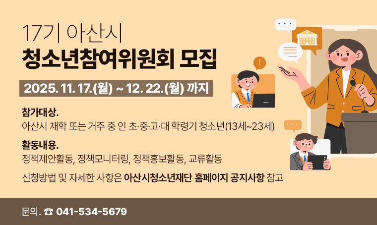  제목 : 17기 아산시청소년참여위원회 모집
 접수기간 : 25. 11. 17.(월) ~ 25. 12. 22.(월) 까지
 연락처 : 041-534-5679
 개요 및 행사 내용: 
- 참가대상: 아산시 재학 또는 거주 중 인 초·중·고·대 학령기 청소년(13세~23세)
- 활동내용: 정책제안활동, 정책모니터링, 정책홍보활동, 교류활동
- 신청방법 및 자세한 사항은 아산시청소년재단 홈페이지(www.asyouth.or.kr) 
  공지사항 참고