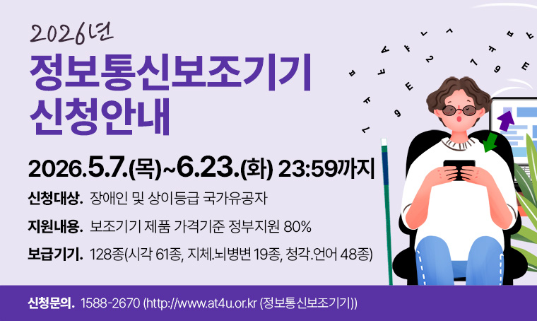 2026년 정보통신보조기기 신청안내
○ 신청대상: 장애인 및 상이등급 국가유공자
○ 지원내용: 보조기기 제품 가격기준 정부지원 80%
○ 보급기기: 128종(시각 61종, 지체.뇌병변 19종, 청각.언어 48종)
○ 신청기간: 2026.5.7.(목)〜6.23.(화) 23:59까지
○ 신청문의: 1588-2670 (http://www.at4u.or.kr (정보통신보조기기))