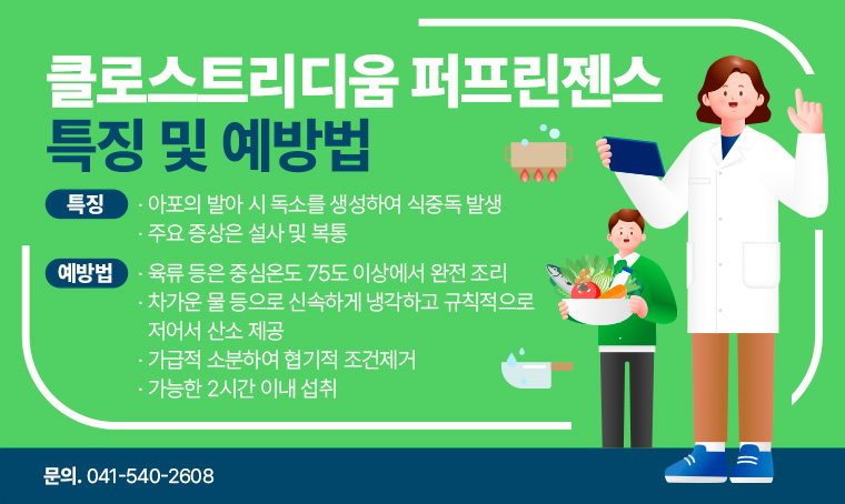 제목 : 클로스트리디움 퍼프린젠스 특징 및 예방법
 특징
 - 아포의 발아 시 독소를 생성하여 식중독 발생
 - 주요 증상은 설사 및 복통
 예방법
 - 육류 등은 중심온도 75도 이상에서 완전 조리
 - 차가운 물 등으로 신속하게 냉각하고 규칙적으로 저어서 산소 제공
 - 가급적 소분하여 협기적 조건제거
 - 가능한 2시간 이내 섭취
 담당자 연락처
 - 041-540-2608