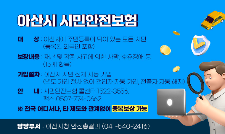 아산시 시민안전보험
□ 대상 : 아산시에 주민등록이 되어 있는 모든 시민(등록된 외국인 포함) 
□ 보장내용 : 재난 및 각종 사고에 의한 사망, 후유장애 등(15개 항목)  
□ 가입절차: 아산시 시민 전체 자동 가입 
   (별도 가입 절차 없이 전입자 자동 가입, 전출자 자동 해지)
□ 안내 : 시민안전보험 콜센터 1522-3556,  팩스 0507-774-0662 ※ 전국 어디서나, 타 제도와 관계없이 중복보상 가능
□ 담당부서 : 아산시청 안전총괄과(041-540-2416)   