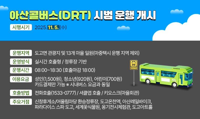 <아산콜버스(DRT) 시범 운행 개시>
○ 시행시기 : 2025. 11. 5.(수)
○ 운행지역 : 도고면 관광지 및 13개 마을 일원(마중택시 운행 지역 제외)
○ 운영방식 : 실시간 호출형
○ 운행시간 : 08:00~18:30 (호출마감 18:00)
○ 이용요금 : 성인(1,500원), 청소년(920원), 어린이(700원) / 카드결제만 가능   ※시내버스 요금과 동일
○ 호출방법 : 1) 전화호출(1533-0777) 2) 셔클앱 호출 3) 키오스크(마을회관)
○ 주요거점 : 신창휴게소/어울림마당 환승정류장, 도고온천역, 아산레일바이크, 파라다이스 스파 도고, 세계꽃식물원, 옹기전시체험관, 도고아트홀