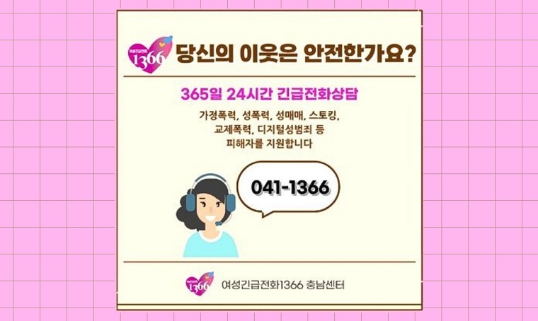 ▣  제목 : 여성긴급전화 1366 상담 안내
 ▣  일정 : 연중 게시
 ▣  연락처 : 041-540-2892
 ▣ 서비스 이용대상 : 가정폭력·성폭력·성매매·스토킹·교제폭력 등 폭력 피해자로 긴급한 구조, 보호 및 상담 등이 필요한 경우 이용 가능
 ▣ 서비스 시간 : 365일 24시간 운영
 ▣ 제공 서비스: 상담 및 긴급피난처 제공 / 전문 상담소, 각 지역의 정부기관, 경찰, 병원, 법률기관 연계 및 지원
 ▣ 서비스 이용방법: (국번없이) 1366 또는 특정 지역 1366센터 상담 요청 시, 해당지역 '지역번호'+1366