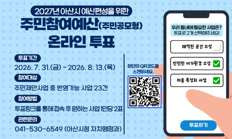 제목 : 2027년 예산편성을 위한 주민참여예산 온라인 투표
 투표기간: 2026. 7. 31.(금) ~ 8. 13.(목)까지
 투표대상: 주민제안 사업 중 반영가능 사업 23건
 투표방법: 아산시청 공지사항 내 투표 링크(https://naver.me/GsBVWSty) 접속 후 2개 사업 선택 및 제출
 관련문의: 041-530-6549(자치행정과 주민자치팀)