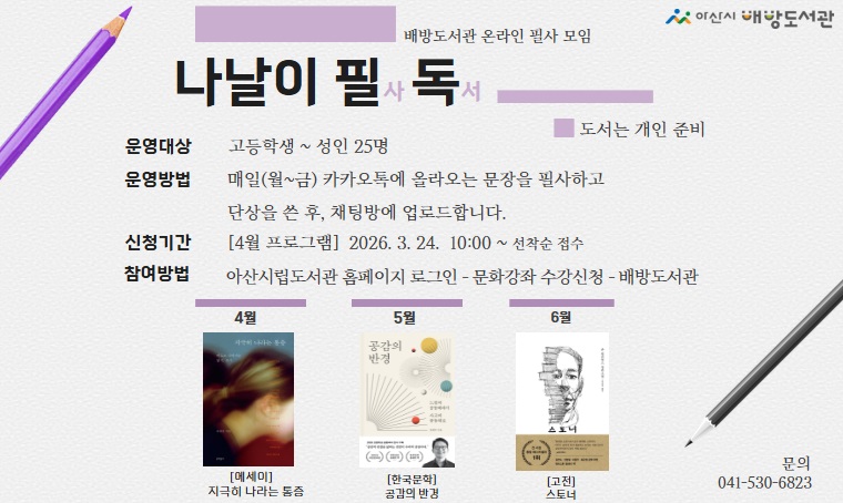  <배방도서관 상반기 온라인 필사 프로그램 나날이 필독 운영>
 - 일시: 2026. 4. ~ 6. (월별 프로그램 상이)
 - 대상: 아산시민(고등학생~성인) 
 - 내용: 매일(월~금) 오픈채팅방에 올라오는 문장을 필사하고 단상을 작성 후, 오픈채팅방에 업로드
 - 신청: (4월 프로그램) 3월 24일(화) 오전 10:00 ~ 선착순 접수
 - 신청방법: 아산시립도서관 누리집 로그인-문화강좌/행사
 - 문의: 041-530-6823