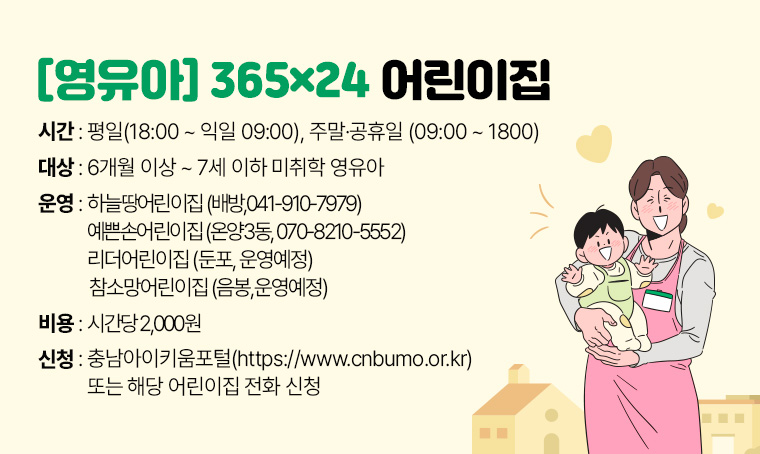 영유아 365×24 어린이집
 대상: 6개월이상~7세 이하 미취학 영유아
 운영:하늘땅어린이집(배방,041-910-7979)/예쁜손어린이집(온양3동, 070-8210-5552)
      리더어린이집(둔포, 운영예정)/참소망어린이집(음봉,운영예정)
 시간: 평일(18:00~익일 09:00), 주말·공휴일(09:00~1800)
 비용: 시간당 2,000원 
 신청: 충남아이키움포털(https://www.cnbumo.or.kr) 또는 해당어린집 전화 신청 