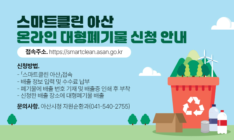 스마트클린 아산 온라인 대형폐기물 신청 안내
접속주소. https://smartclean.asan.go.kr
신청 방법.
 - 「스마트클린 아산」 접속
 - 배출 정보 입력 및 수수료 납부
 - 폐기물에 배출 번호 기재 및 배출증 인쇄 후 부착
 - 신청한 배출 장소에 대형폐기물 배출
문의사항. 아산시청 자원순환과(041-540-2755) 