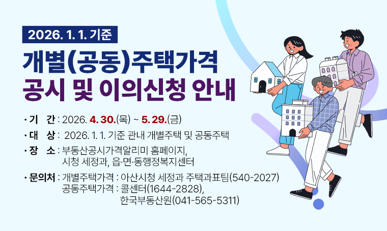 제  목 : 2026. 1. 1. 기준 개별(공동)주택가격 공시 및 이의신청 안내
 기  간 : 2026. 4. 30.(목) ~ 5. 29.(금)
 대  상 : 2026. 1. 1. 기준 관내 개별주택 및 공동주택
 장  소 : 부동산공시가격알리미 홈페이지, 시청 세정과, 읍·면·동행정복지센터
 문의처 : - 개별주택가격 : 아산시청 세정과 주택과표팀(☎540-2027)
         - 공동주택가격 : 콜센터(☎1644-2828), 한국부동산원(☎041-565-5311)