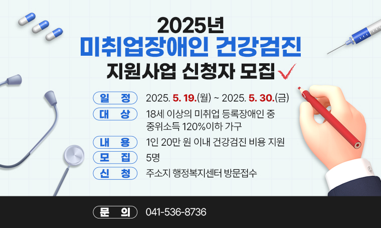 제목 : 2025년 미취업장애인 건강검진 지원사업 신청자 모집
 일정 : 2025. 5. 19.(월)~2025. 5. 30.(금)
 대상 : 18세 이상의 미취업 등록장애인 중 중위소득 120%이하 가구
 내용 : 1인 20만 원 이내 건강검진 비용 지원
 모집 : 5명
 신청 : 주소지 행정복지센터 방문접수
 문의 : 041-536-8736
