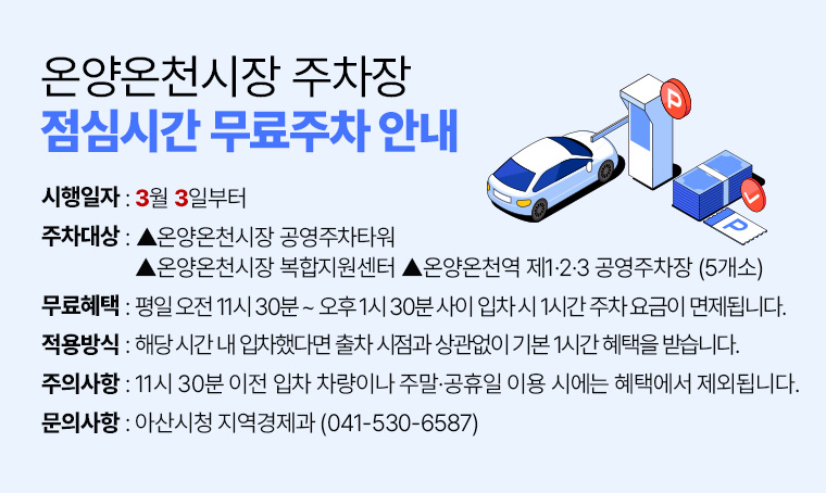 제목 : 온양온천시장 주차장 점심시간 무료주차 안내  

□ 시행 일자: 3월 3일부터 
□ 대상주차장: ▲온양온천시장 공영주차타워 ▲온양온천시장 복합지원센터                   
▲온양온천역 제1·2·3 공영주차장 (5개소)
□ 무료 혜택: 평일 오전 11시 30분 ~ 오후 1시 30분 사이 입차 시 1시간 주차 요금이 면제됩니다.
□ 적용 방식: 해당 시간 내 입차했다면 출차 시점과 상관없이 기본 1시간 혜택을 받습니다.
□ 주의 사항: 11시 30분 이전 입차 차량이나 주말·공휴일 이용 시에는 혜택에서 제외됩니다.
□ 문의처: 아산시청 지역경제과(☎041-530-6587)