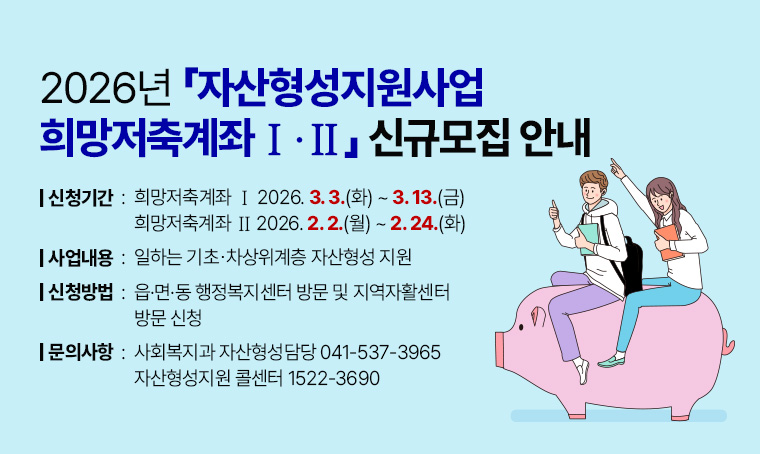 - 제목: 2026년 자산형성지원사업 희망저축계좌Ⅰ·Ⅱ 신규모집 안내
 - 신청기간  - 희망저축계좌Ⅰ: 2026. 3. 3.(화) ~ 3. 13.(금)
             - 희망저축계좌Ⅱ: 2026. 2. 2.(월) ~ 2. 24.(화)
 - 내    용: 일하는 기초⋅차상위계층 자산형성 지원
 - 신청방법: 읍·면·동 행정복지센터 방문 및 지역자활센터 방문 신청
 - 문    의: 사회복지과 자산형성담당 041-537-3965 / 자산형성지원 콜센터 1522-3690