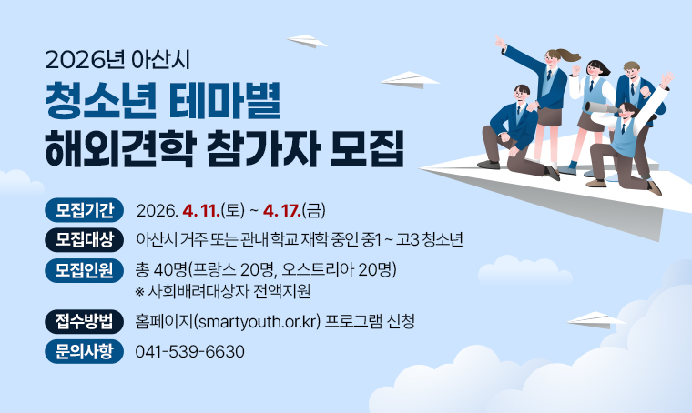  제목 : 2026년 아산시 청소년 테마별 해외견학 참가자 모집
 기간 : 2026. 4. 11.(토) ~ 4. 17.(금)
 연락처 : 041-539-6630
 개요 및 행사 내용: 
 - 모집대상: 아산시 거주 또는 관내 학교 재학 중인 중1~고3 청소년
 - 모집인원: 총 40명(프랑스 20명, 오스트리아 20명) 
             ※사회배려대상자 전액지원
 - 접수방법: 홈페이지(smartyouth.or.kr) 프로그램 신청