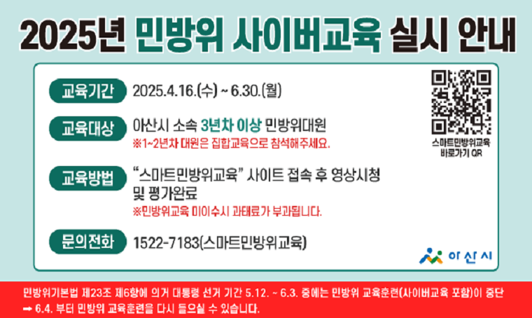 제목 : 2025년 민방위대(대원) 사이버 교육 실시
 일정 : 2025. 4. 16.(수) ~ 6. 30.(월)
연락처 : ☏1522-7183(스마트민방위)
  개요 및 행사 내용: 
  - 교육대상 : 아산시 소속 민방위대 (지역·직장대 대원) 
                                       3~4년: 2시간 이수 / 5 년차이상: 1시간 이수
          ※ 연차 상관없이 연중 1회  - 교육방법 : PC 또는 모바일 ‘스마트민방위교육(www.cdec.kr)’ 검색, 
               본인인증 후 동영상 강의 수강
  - 이수조건 : 객관식 20문항 70점 이상 이수 (재시험 가능)   
  - 기타사항 : 사이버교육 어려운 대원은 서면교육, 참여형 교육 가능(사전 문의)
                  ※ 사이버교육, 서면교육 자율참여형교육, 택1하여 완료 시 당해년도 교육 이수
