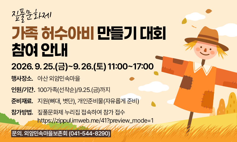 짚풀문화제
가족 허수아비 만들기 대회 참여 안내
2026. 9. 25.(금)~9. 26.(토) 11:00~17:00
□ 행사장소 : 아산 외암민속마을
□ 인원/기간 : 100가족(선착순)/9.25.(금)까지
□ 준비재료 : 지원(뼈대, 볏단), 개인준비물(자유롭게 준비)
□ 참가방법
 - 짚풀문화제 누리집 접속하여 참가 접수
 - https://zippul.imweb.me/41?preview_mode=1
□ 문의 : 외암민속마을보존회(041-544-8290)