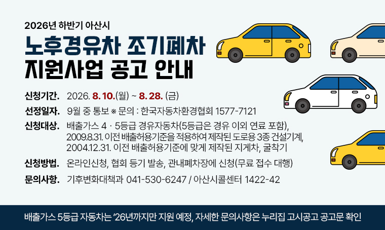 제목: 2026년 하반기 아산시 노후경유차 조기폐차 지원사업 공고 안내
신청기간: 2026. 8. 10.(월) ~ 2026. 8. 28.(금)
선정일자: 9월 중 통보 ※ 문의: 한국자동차환경협회 ☎1577-7121
신청대상: 배출가스 4ㆍ5등급 경유자동차(5등급은 경유 이외 연료 포함), 2009.8.31. 이전 배출허용기준을 적용하여 제작된 도로용 3종 건설기계, 2004.12.31. 이전 배출허용기준에 맞게 제작된 지게차, 굴착기
신청방법: 온라인신청, 협회 등기 발송, 관내폐차장에 신청(무료 접수 대행)
 ※ 자세한 문의사항은 누리집 고시공고 공고문을 확인하여 주시기 바랍니다.
문의: 기후변화대책과☎041-530-6247, 아산시콜센터☎1422-42 
 ※ 배출가스 5등급 자동차는 ‘26년까지만 지원 예정