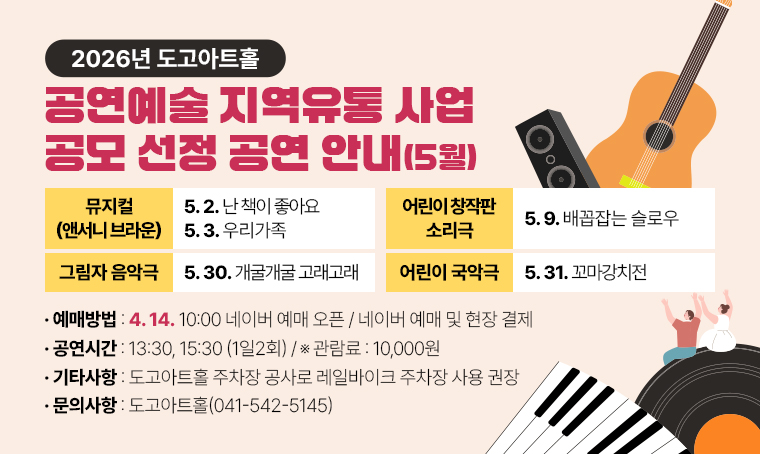 도고아트홀 2026년 공연예술 지역유통 사업 공모 선정 공연 안내(5월)
1. 선정공연
 ○ 뮤지컬 앤서니 브라운 난 책이 좋아요(5.2)
 ○ 뮤지컬 앤서니 브라운 우리가족(5.3.) 
 ○ 어린이 창작판 소리극 배꼽잡는 슬로우(5.9.)
 ○ 그림자 음악극 개굴개굴 고래고래(5.30)
 ○ 어린이 국악극 꼬마강치전(5.31)
2. 공연시간: 13:30, 15:30 (1일2회)
3. 관람료: 10,000원
4. 예매방법: 네이버 예매 및 현장 결제
5. 예매시작: 4.14. 10:00 네이버 예매 오픈
6. 기타사항: 도고아트홀 주차장 공사로 레일바이크 주차장 사용 권장
7. 문의사항: 도고아트홀(041-542-5145)