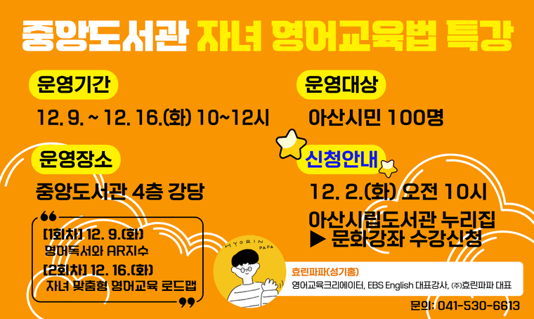 중앙도서관 자녀 영어교육법 특강
 - 일시 : 12. 9.(화) / 12. 16.(화) 10~12시
 - 장소 : 중앙도서관 4층 강당
 - 내용 : 효린파파가 알려주는 영어독서와 AR지수, 우리가 몰랐던 자녀 맞춤형 영어교육 로드맵 등
 - 신청 : 12. 2.(화) 오전 10시~ 선착순
          http://ascl.asan.go.kr
 - 문의 : 041-530-6613