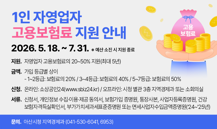  1인 자영업자 고용보험료 지원 안내
○ (신청기간) 2026. 5. 18. ~ 7. 31. ※ 예산 소진 시 지원 종료
○ (지원내용) 자영업자 고용보험료의 20~50% 지원(최대 5년)
○ (지원금액) 가입 등급별 상이
  - 1~2등급: 보험료의 20% / 3~4등급: 보험료의 40% / 5~7등급: 보험료의 50%
○ (신청방법) 온라인: 소상공인24(www.sbiz24.kr)
              오프라인: 시청 별관 3층 지역경제과 또는 소회의실
○ (제출서류) 신청서, 개인정보 수집·이용·제공 동의서, 보험가입 증명원, 통장사본
              사업자등록증명원, 건강보험자격득실확인서, 부가가치세과세표준증명원                       
또는 면세사업자수입금액증명원(‘24~’25년)
○ (문 의 처) 아산시청 지역경제과(☎ 041-530-6041, 6953)