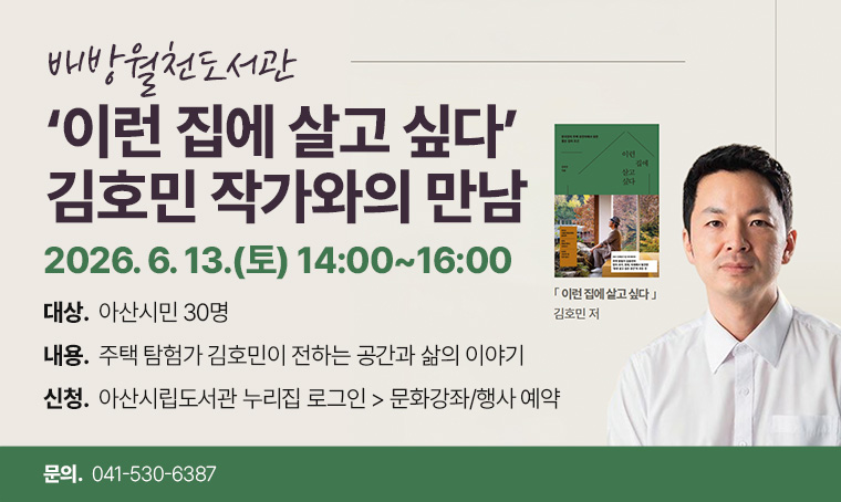 - 배방월천도서관 -이런 집에 살고 싶다 김호민 작가와의 만남
일시: 2026. 6. 13.(토) 14:00~16:00
대상: 아산시민 30명
내용: 주택 탐험가 김호민이 전하는 공간과 삶의 이야기
신청: 아산시립도서관 누리집 로그인 > 문화강좌/행사 예약
문의: 041-530-6387