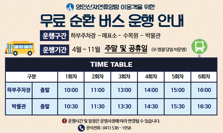 제목: 영인산자연휴양림 무료 순환버스 운행 안내
 운행일시: 4월 ~ 11월  (주말 및 공휴일) ※ 명절 당일 미운행
 운행구간: 하부주차장 – 매표소 – 수목원 - 박물관
 운행시간: 오전 10시 ~ 오후 4시
 문의전화: 041)538-1958
 *자세한 내용 박물관 홈페이지 - 박물관 소식 확인*
