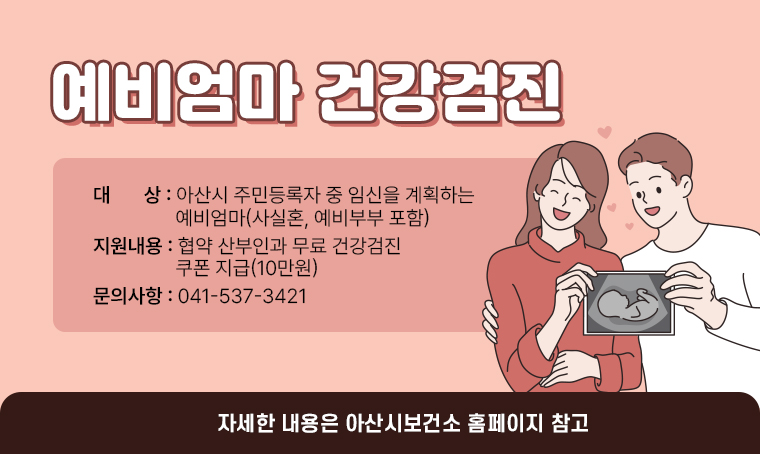 예비엄마 건강검진
•대상: 아산시 주민등록자 중 임신을 계획하는 예비엄마(사실혼, 예비부부 포함)
•지원내용: 협약 산부인과 무료 건강검진 쿠폰 지급(10만원)
•자세한 내용 아산시보건소 홈페이지 참고
•문의: 041-537-3421 