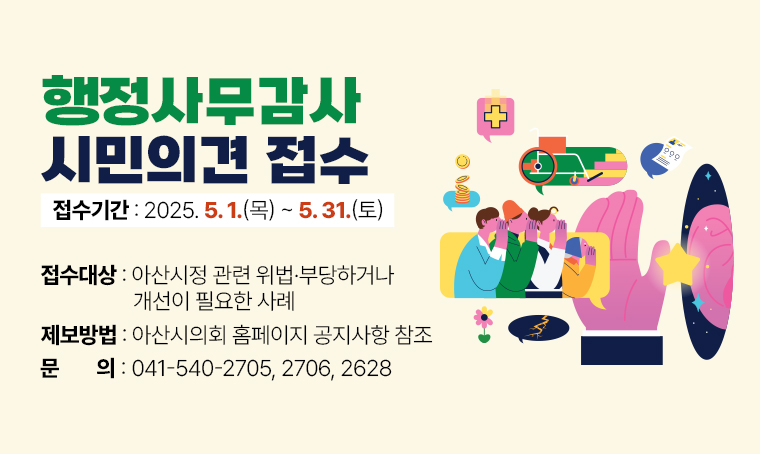 <행정사무감사 시민의견 접수>
○ 접수기간 : 2025. 5. 1.(목) ~ 5. 31.(토)
○ 접수대상 : 아산시정 관련 위법·부당하거나 개선이 필요한 사례
○ 제보방법 : 아산시의회 홈페이지 공지사항 참조
○ 문의 : ☎ 041-540-2705, 2706, 2628