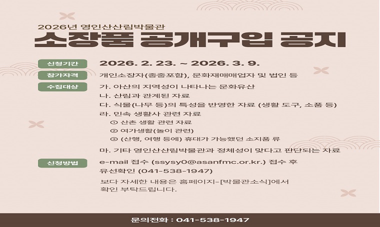  제목 : 영인산산림박물관 소장품공개구입 실시
 행사기간 : 2026.2.23.~2026.3.9.
 연락처 : 041) 538–1947 / 1942
 개요 및 행사 내용: 
 - 구입대상 : 아산·산림·민속 생활사 관련 자료
 - 신청방법 : e-mail(ssysy0@asanfmc.or.kr) 접수 후 유선확인 (041-538-1947)
 - 보다 자세한 내용은 영인산산림박물관 - 박물관 소식 확인 부탁드립니다.