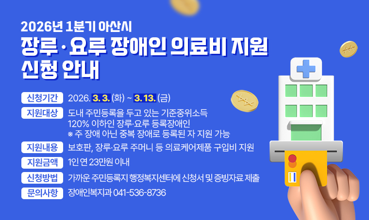 제목 : 2026년 1분기 아산시 장루·요루 장애인 의료비 지원 신청 안내
 지원대상 : 도내 주민등록을 두고 있는 기준중위소득 120% 이하인 장루·요루 등록장애인 ※주 장애 아닌 중복 장애로 등록된 자 지원 가능
 지원내용 : 보호판, 장루·요루 주머니 등 의료케어제품 구입비 지원
 지원금액 : 1인 연 23만원 이내
 신청기간 : 2026. 3. 3.(화) ~ 3. 13.(금)
 신청방법 : 가까운 주민등록지 행정복지센터에 신청서 및 증빙자료 제출
문의 : 장애인복지과 041-536-8736