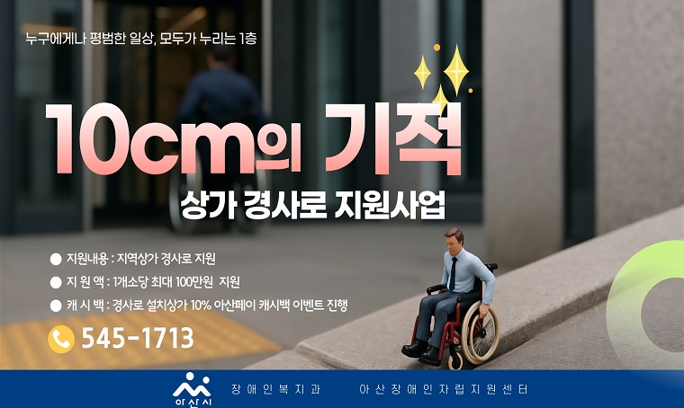 제목 : 2026년 경사로 설치 지원 사업(10cm의 기적, 모두가 누리는 1층)
 사업내용 : 상가 출입구 여건에 맞는 경사로 설치 지원(100만 원 내)
 신청자격 : 장애인 경사로 설치 의미 미적용 상가 소상공인
 신청기한 : ~ 2026. 6. 30.(화)
 신청방법 : 아산장애인자립생활지원센터에 방문 접수
 구비서류 : ①경사로 설치 지원사업 신청서 ②개인정보 수집이용 및 제3자 제공동의서 ③사업자등록증 ④상가 면적 확인 서류(임대차계약서 및 등기부등본)
 문의사항 : 아산장애인자립생활지원센터(☎ 041-545-1713)