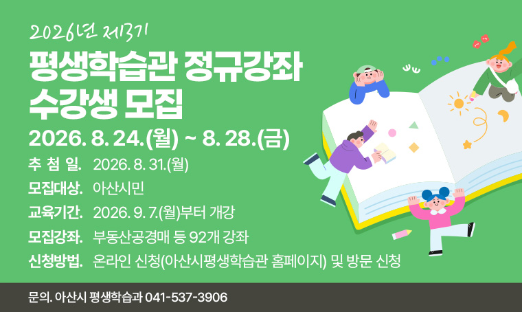 제목 : 2026년 제3기 평생학습관 정규강좌 수강생 모집
 연락처 : 041-537-3906
 개요 및 행사 내용
  - 모집기간: 2026. 8. 24.(월) ~ 8. 28.(금) 5일간 *추첨일: 2026. 8. 31.(월) 
  - 모집대상: 아산시민
  - 교육기간: 2026. 9. 7.(월)부터 개강
  - 모집강좌: 부동산공경매 등 92개 강좌
  - 신청방법: 온라인 신청(아산시평생학습관 홈페이지) 및 방문 신청 
  - 문    의: 아산시 평생학습과 041-537-3906