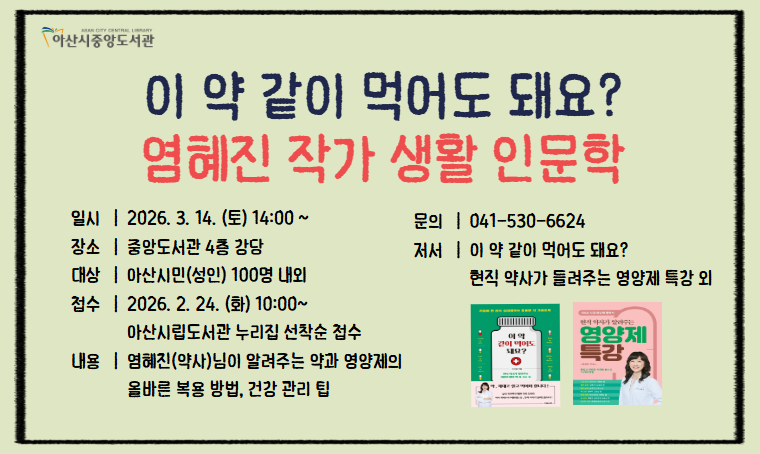  중앙도서관 생활 인문학 특강 
 - 일시 : 2026.3.8.(일)/3.14.(토) 14:00
 - 장소 : 중앙도서관 4층 강당
 - 신청 : 아산시립도서관 누리집(https://ascl.asan.go.kr/) 접수중 
 - 내용 : <염혜진 작가-영양제와 약의 올바른 복용방법>
         <요니나 작가-일상생활 재테크, 재무관리> 
 - 문의 : 041-530-6624