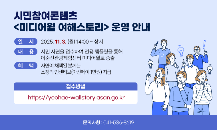 시민참여콘텐츠 <미디어월 여해스토리> 운영 안내
(일    시) 2025. 11. 3.(월) 14:00 ~ 상시
(내    용) 시민 사연을 접수하여 전용 템플릿을 통해 이순신관광체험센터 미디어월로 송출
(혜     택) 사연이 채택된 분께는 소정의 인센티브(아산페이 1만원) 지급
(접수방법) https://yeohae-wallstory.asan.go.kr
(관련문의) ☎041-536-8619 