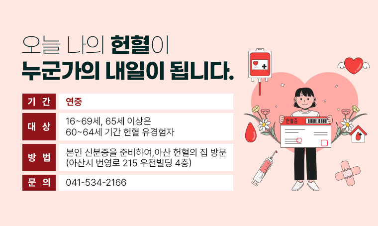  오늘 나의 헌혈이 누군가의 내일이 됩니다.
  - 기간: 연중
  - 대상: 16~69세, 65세 이상은 60~64세 기간 헌혈 유경험자
  - 방법: 본인 신분증을 준비하여, 아산 헌혈의 집 방문
         아산시 번영로 215 우전빌딩 4층  
  - 문의: 041-534-2166