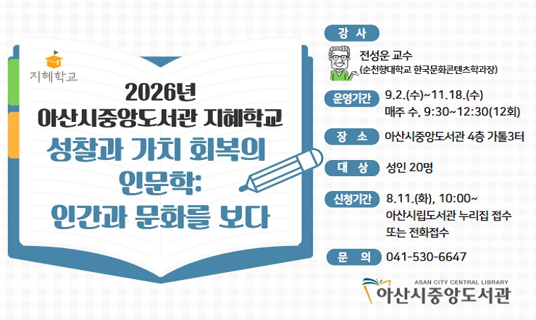 - 2026년 중앙도서관 지혜학교 수강생 모집
강좌명: 성찰과 가치 회복의 인문학-인간과 문화를 보다
기간: 2026. 9. 2.~11. 18., 09:30~12:30,(매주 수, 12회)
대상: 성인 20명
장소: 아산시중앙도서관 4층 가톨 3터
신청: 2026. 8. 11.(화), 10:00~(아산시립도서관 누리집 또는 전화 접수)
문의: 041-530-6647