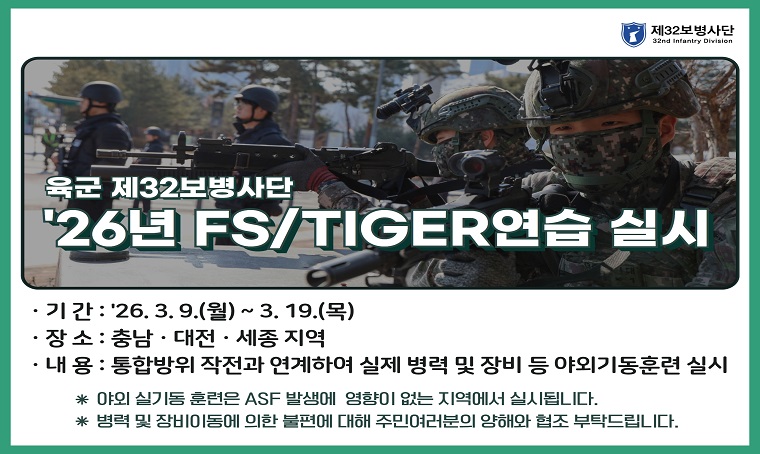   제    목 : 육군 32사단(제3585부대 2대대) FS/TIGER 연습 실시
  문의전화 : ☏ 042-829-6652
  개요 및 내용: 
  - 기간: 2026.3.9.(월) ~ 3.19.(목) [11일간]
  - 내용: 통합방위작전과 연계하여 실제 병력 및 장비 등 야외기동훈련 실시
      * 야외 실기동 훈련은 AFS 발생에 영향이 없는 지역에서 실시됩니다.
      * 병력 및 장비이동에 의한 불편에 대해 주민 여러분의 양해와 협조 부탁드립니다.
