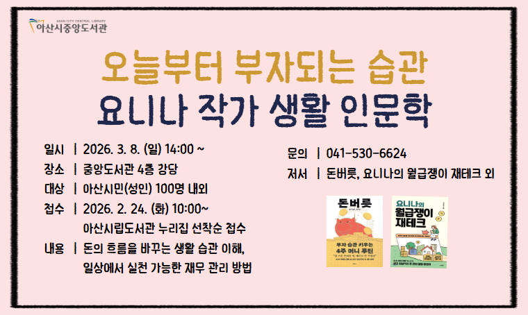 중앙도서관 생활 인문학 특강 
 - 일시 : 2026.3.8.(일)/3.14.(토) 14:00
 - 장소 : 중앙도서관 4층 강당
 - 신청 : 아산시립도서관 누리집(https://ascl.asan.go.kr/) 접수중 
 - 내용 : <염혜진 작가-영양제와 약의 올바른 복용방법>
         <요니나 작가-일상생활 재테크, 재무관리> 
 - 문의 : 041-530-6624
