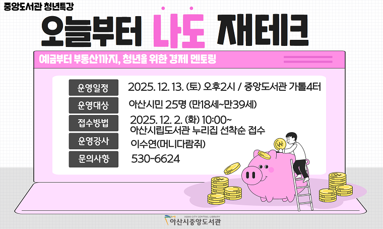  중앙도서관 청년 특강 - 오늘부터 나도 재테크
 - 일시 : 2025.12.13.(토) 14:00~
 - 장소 : 중앙도서관 4층 가톨2터
 - 신청 : 2025.12.2.(화)10:00~ 아산시립도서관 누리집 선착순
 - 내용 : 예금부터 부동산까지, 청년을 위한 경제 멘토링 
 - 문의 : 041-530-6624

