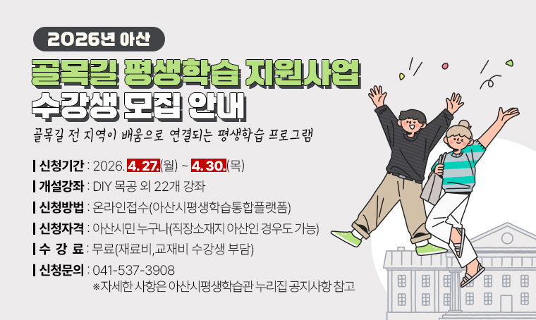 -골목길 전 지역이 배움으로 연결되는 평생학습 프로그램-
2026년 아산 골목길 평생학습 지원사업 수강생 모집 안내
○ 개설강좌: DIY 목공 외 22개 강좌 
○ 신청기간: 2026. 4 27.(월) ~ 4. 30.(목) 
○ 신청방법: 온라인접수(아산시평생학습통합플랫폼)
○ 신청자격: 아산시민 누구나(직장소재지 아산인 경우도 가능)  
○ 수 강 료 : 무료(재료비,교재비 수강생 부담)
○ 신청문의 : ☎041-537-3908
※ 자세한 사항은 아산시평생학습관 누리집(https://life.asan.go.kr) 공지사항 참고